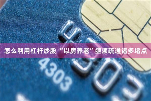 怎么利用杠杆炒股 “以房养老”亟须疏通诸多堵点