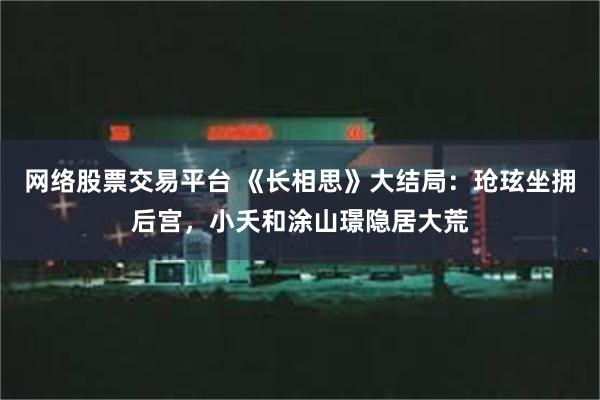 网络股票交易平台 《长相思》大结局：玱玹坐拥后宫，小夭和涂山璟隐居大荒