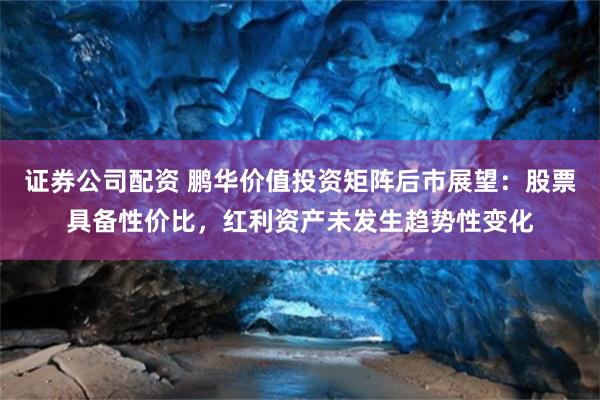 证券公司配资 鹏华价值投资矩阵后市展望：股票具备性价比，红利资产未发生趋势性变化