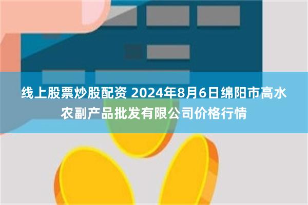 线上股票炒股配资 2024年8月6日绵阳市高水农副产品批发有限公司价格行情