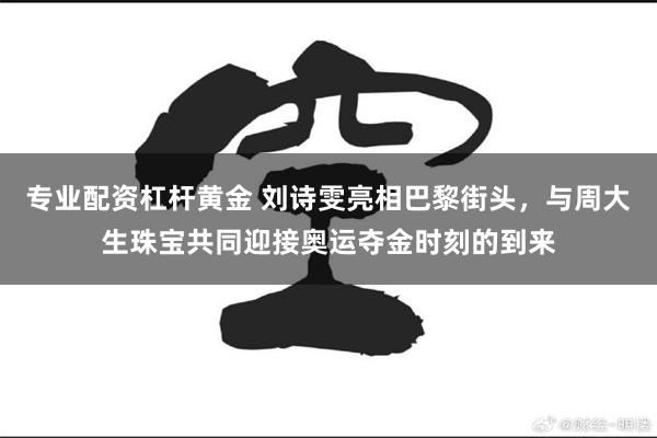 专业配资杠杆黄金 刘诗雯亮相巴黎街头，与周大生珠宝共同迎接奥运夺金时刻的到来