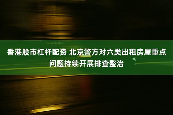 香港股市杠杆配资 北京警方对六类出租房屋重点问题持续开展排查整治