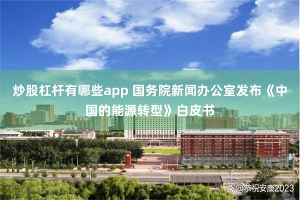 炒股杠杆有哪些app 国务院新闻办公室发布《中国的能源转型》白皮书