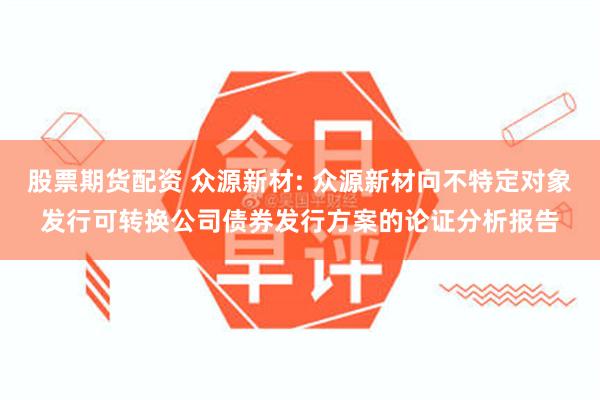 股票期货配资 众源新材: 众源新材向不特定对象发行可转换公司债券发行方案的论证分析报告