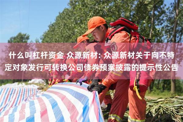 什么叫杠杆资金 众源新材: 众源新材关于向不特定对象发行可转换公司债券预案披露的提示性公告