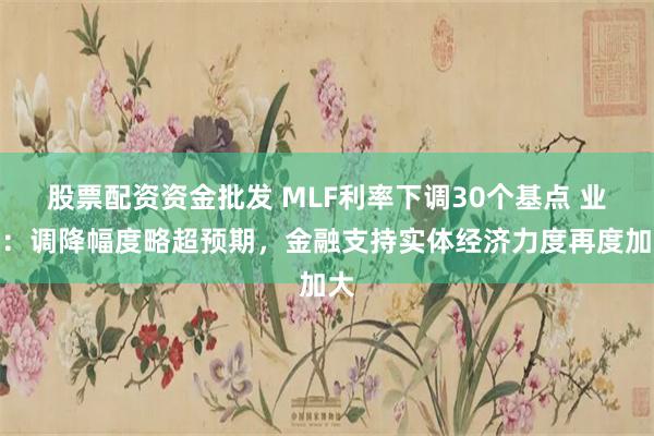 股票配资资金批发 MLF利率下调30个基点 业内：调降幅度略超预期，金融支持实体经济力度再度加大