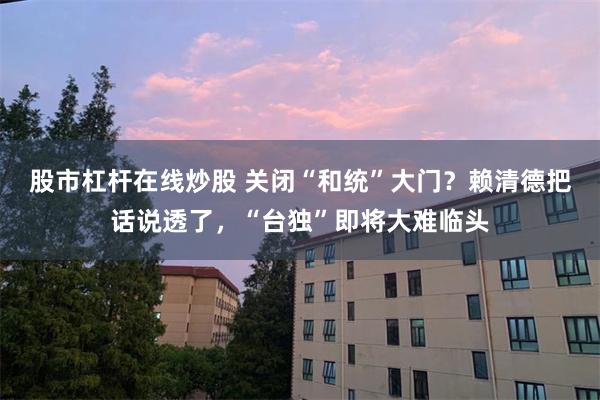 股市杠杆在线炒股 关闭“和统”大门？赖清德把话说透了，“台独”即将大难临头