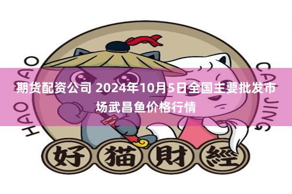 期货配资公司 2024年10月5日全国主要批发市场武昌鱼价格行情