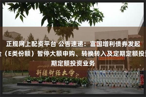 正规网上配资平台 公告速递：富国增利债券发起式基金（E类份额）暂停大额申购、转换转入及定期定额投资业务