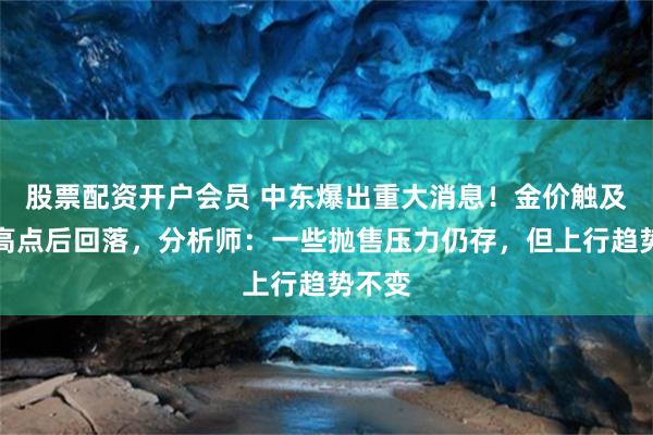 股票配资开户会员 中东爆出重大消息！金价触及一周高点后回落，分析师：一些抛售压力仍存，但上行趋势不变