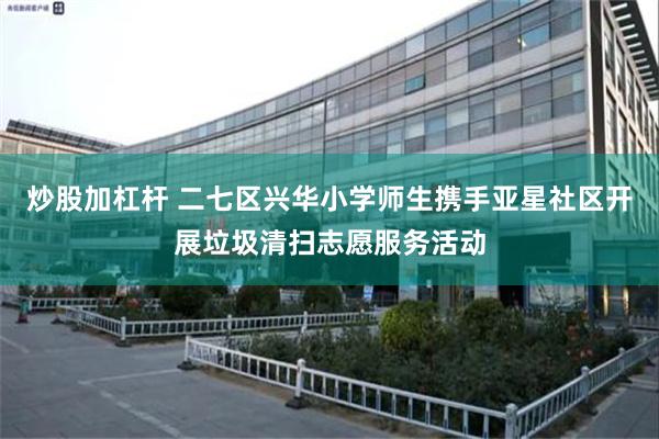 炒股加杠杆 二七区兴华小学师生携手亚星社区开展垃圾清扫志愿服务活动