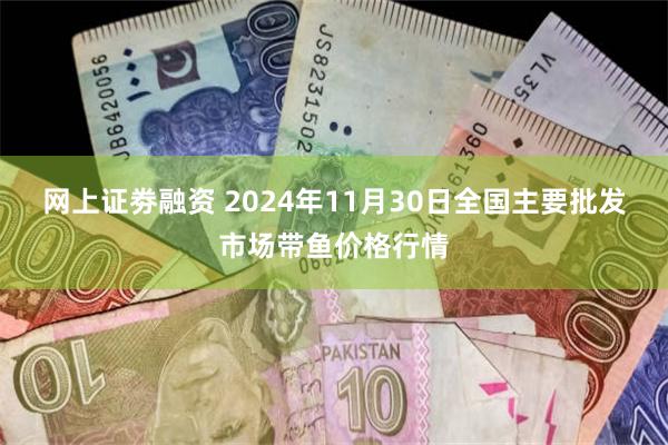 网上证劵融资 2024年11月30日全国主要批发市场带鱼价格行情