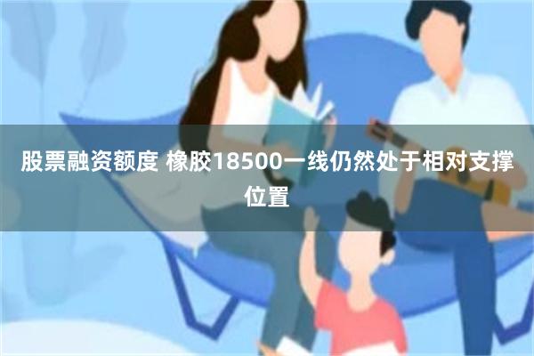 股票融资额度 橡胶18500一线仍然处于相对支撑位置