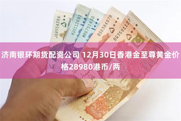 济南银环期货配资公司 12月30日香港金至尊黄金价格28980港币/两