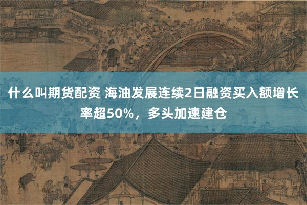 什么叫期货配资 海油发展连续2日融资买入额增长率超50%，多头加速建仓